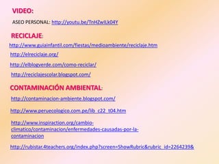 VIDEO:
 ASEO PERSONAL: http://youtu.be/TnHZwILk04Y

RECICLAJE:
http://www.guiainfantil.com/fiestas/medioambiente/reciclaje.htm
http://elreciclaje.org/
http://elblogverde.com/como-reciclar/
http://reciclajescolar.blogspot.com/

CONTAMINACIÓN AMBIENTAL:
http://contaminacion-ambiente.blogspot.com/

http://www.peruecologico.com.pe/lib_c22_t04.htm

http://www.inspiraction.org/cambio-
climatico/contaminacion/enfermedades-causadas-por-la-
contaminacion

http://rubistar.4teachers.org/index.php?screen=ShowRubric&rubric_id=2264239&
 