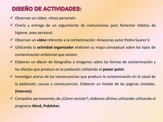  Observan un video: «Aseo personal»
 Charla y entrega de un seguimiento de instrucciones para fomentar hábitos de
  higiene, aseo personal.
 Observan un video referente a la contaminación: Amazonas autor Pedro Suarez V.
 Utilizando la actividad organizador elaboran su mapa conceptual sobre los tipos de
  contaminación ambiental que existen.
 Elaboran un álbum de fotografías o imágenes sobre las formas de contaminación y
  los efectos que produce en la población utilizando el power point.
 Investigan acerca de las consecuencias que produce la contaminación en la salud de
  la población, causas y consecuencias. Elaboran un listado de las páginas visitadas.
  (Internet).
 Campañas permanentes de ¿Cómo reciclar?; elaboran afiches utilizando utilizando el
  programa Word, Publisher.
 