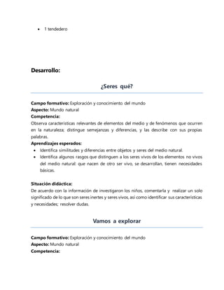  1 tendedero
Desarrollo:
¿Seres qué?
Campo formativo: Exploración y conocimiento del mundo
Aspecto: Mundo natural
Competencia:
Observa características relevantes de elementos del medio y de fenómenos que ocurren
en la naturaleza; distingue semejanzas y diferencias, y las describe con sus propias
palabras.
Aprendizajes esperados:
 Identifica similitudes y diferencias entre objetos y seres del medio natural.
 Identifica algunos rasgos que distinguen a los seres vivos de los elementos no vivos
del medio natural: que nacen de otro ser vivo, se desarrollan, tienen necesidades
básicas.
Situación didáctica:
De acuerdo con la información de investigaron los niños, comentarla y realizar un solo
significado de lo que son seres inertes y seres vivos, así como identificar sus características
y necesidades; resolver dudas.
Vamos a explorar
Campo formativo: Exploración y conocimiento del mundo
Aspecto: Mundo natural
Competencia:
 