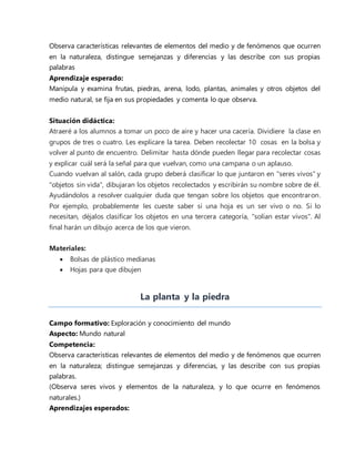 Observa características relevantes de elementos del medio y de fenómenos que ocurren
en la naturaleza, distingue semejanzas y diferencias y las describe con sus propias
palabras
Aprendizaje esperado:
Manipula y examina frutas, piedras, arena, lodo, plantas, animales y otros objetos del
medio natural, se fija en sus propiedades y comenta lo que observa.
Situación didáctica:
Atraeré a los alumnos a tomar un poco de aire y hacer una cacería. Dividiere la clase en
grupos de tres o cuatro. Les explicare la tarea. Deben recolectar 10 cosas en la bolsa y
volver al punto de encuentro. Delimitar hasta dónde pueden llegar para recolectar cosas
y explicar cuál será la señal para que vuelvan, como una campana o un aplauso.
Cuando vuelvan al salón, cada grupo deberá clasificar lo que juntaron en "seres vivos" y
"objetos sin vida", dibujaran los objetos recolectados y escribirán su nombre sobre de él.
Ayudándolos a resolver cualquier duda que tengan sobre los objetos que encontraron.
Por ejemplo, probablemente les cueste saber si una hoja es un ser vivo o no. Si lo
necesitan, déjalos clasificar los objetos en una tercera categoría, "solían estar vivos". Al
final harán un dibujo acerca de los que vieron.
Materiales:
 Bolsas de plástico medianas
 Hojas para que dibujen
La planta y la piedra
Campo formativo: Exploración y conocimiento del mundo
Aspecto: Mundo natural
Competencia:
Observa características relevantes de elementos del medio y de fenómenos que ocurren
en la naturaleza; distingue semejanzas y diferencias, y las describe con sus propias
palabras.
(Observa seres vivos y elementos de la naturaleza, y lo que ocurre en fenómenos
naturales.)
Aprendizajes esperados:
 