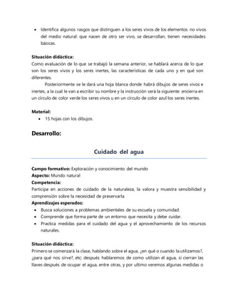  Identifica algunos rasgos que distinguen a los seres vivos de los elementos no vivos
del medio natural: que nacen de otro ser vivo, se desarrollan, tienen necesidades
básicas.
Situación didáctica:
Como evaluación de lo que se trabajó la semana anterior, se hablará acerca de lo que
son los seres vivos y los seres inertes, las características de cada uno y en qué son
diferentes.
Posteriormente se le dará una hoja blanca donde habrá dibujos de seres vivos e
inertes, a la cual le van a escribir su nombre y la instrucción será la siguiente: encierra en
un círculo de color verde los seres vivos u en un círculo de color azul los seres inertes.
Material:
 15 hojas con los dibujos.
Desarrollo:
Cuidado del agua
Campo formativo: Exploración y conocimiento del mundo
Aspecto: Mundo natural
Competencia:
Participa en acciones de cuidado de la naturaleza, la valora y muestra sensibilidad y
comprensión sobre la necesidad de preservarla
Aprendizajes esperados:
 Busca soluciones a problemas ambientales de su escuela y comunidad.
 Comprende que forma parte de un entorno que necesita y debe cuidar.
 Practica medidas para el cuidado del agua y el aprovechamiento de los recursos
naturales.
Situación didáctica:
Primero se comenzará la clase, hablando sobre el agua, ¿en qué o cuando la utilizamos?,
¿para qué nos sirve?, etc; después hablaremos de como utilizan el agua, si cierran las
llaves después de ocupar el agua, entre otras, y por ultimo veremos algunas medidas o
 