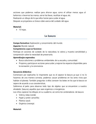 acciones que podemos realizar para ahorrar agua, como el utilizar menos agua al
bañarnos o lavarnos las manos, cerrar las llaves, reutilizar el agua, etc.
Realizarán un dibujo de lo que ellos harían para cuidar el agua.
Después se proyectara un breve video acerca del cuidado del agua.
Material:
 15 hojas.
La basura
Campo formativo: Exploración y conocimiento del mundo
Aspecto: Mundo natural
Competencia a que se favorece:
Participa en acciones de cuidado de la naturaleza, la valora y muestra sensibilidad y
comprensión sobre la necesidad de preservarla.
Aprendizajes esperados:
 Busca soluciones a problemas ambientales de su escuela y comunidad.
 Propone y participa en acciones para cuidar y mejorar los espacios disponibles para
la recreación y la convivencia.
Secuencia didáctica:
Comenzare por explicarles lo importante que es el separar la basura ya que si no lo
hacemos de una manera correcta, podemos causar problemas en los seres vivos que
habitan el planeta. También preguntar si ellos conocen los botes en los que la basura se
separa de acuerdo a sus características,
Saldremos al patio para observar todo tipo de objetos que se encuentren a nuestro
alrededor (basura), aquellos que sean orgánicos e inorgánicos.
Los niños copiaran los dibujos en su cuaderno, así como los contenedores de basura:
 Vidrio y latas (verde)
 Papel y cartón (amarillo)
 Plástico (azul)
 Orgánica (naranja)
Material:
 