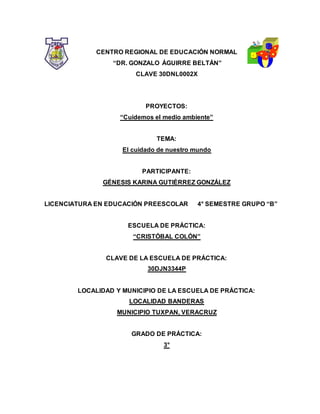 CENTRO REGIONAL DE EDUCACIÓN NORMAL
“DR. GONZALO ÁGUIRRE BELTÁN”
CLAVE 30DNL0002X
PROYECTOS:
“Cuidemos el medio ambiente”
TEMA:
El cuidado de nuestro mundo
PARTICIPANTE:
GÉNESIS KARINA GUTIÉRREZ GONZÁLEZ
LICENCIATURA EN EDUCACIÓN PREESCOLAR 4° SEMESTRE GRUPO “B”
ESCUELA DE PRÁCTICA:
“CRISTÓBAL COLÓN”
CLAVE DE LA ESCUELA DE PRÁCTICA:
30DJN3344P
LOCALIDAD Y MUNICIPIO DE LA ESCUELA DE PRÁCTICA:
LOCALIDAD BANDERAS
MUNICIPIO TUXPAN, VERACRUZ
GRADO DE PRÁCTICA:
3°
 