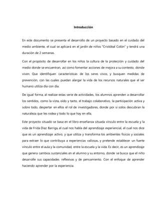 Introducción
En este documento se presenta el desarrollo de un proyecto basado en el cuidado del
medio ambiente, el cual se aplicará en el jardín de niños “Cristóbal Colón” y tendrá una
duración de 2 semanas.
Con el propósito de desarrollar en los niños la cultura de la protección y cuidado del
medio donde se encuentran, así como fomentar acciones de mejora a su contexto, donde
viven. Que identifiquen características de los seres vivos, y busquen medidas de
prevención, con las cuales puedan alargar la vida de los recursos naturales que el ser
humano utiliza día con día.
De igual forma, al realizar estas serie de actividades, los alumnos aprenden a desarrollar
los sentidos, como la vista, oído y tacto, el trabajo colaborativo, la participación activa y
sobre todo, despertar en ellos el rol de investigadores, donde por si solos descubran la
naturaleza que les rodea y todo lo que hay en ella.
Este proyecto situado se basa en el libro enseñanza situada vínculo entre la escuela y la
vida de Frida Díaz Barriga, el cual nos habla del aprendizaje experiencial, el cual nos dice
que es un aprendizaje activo, y que utiliza y transforma los ambientes físicos y sociales
para extraer lo que contribuya a experiencias valiosas, y pretende establecer un fuerte
vínculo entre el aula y la comunidad, entre la escuela y la vida. Es decir, es un aprendizaje
que genera cambios sustanciales en el alumno y su entorno, donde se busca que el niño
desarrolle sus capacidades reflexivas y de pensamiento. Con el enfoque de aprender
haciendo aprender por la experiencia.
 
