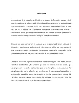Justificación
La importancia de la educación ambiental es un proceso de formación que permite la
toma de conciencia de la importancia del medio ambiente, promueve en la ciudadanía el
desarrollo de valores y nuevas actitudes que contribuyan al uso racional de los recursos
naturales y a la solución de los problemas ambientales que enfrentamos en nuestra
comunidad o cuidad, por ello es importante que este tipo de educación junto con los
valores que conlleva se promuevan e inculquen desde temprana edad.
Este proyecto debe generar en el educando y en su comunidad tomen actitudes de
valoración y respeto por el ambiente, y de esta manera, propiciar una mejor calidad de
vida, en una concepción de desarrollo humano que satisfaga las necesidades de las
generaciones presentes, asegurando el bienestar de las generaciones futuras.
Uno de los principales objetivos es diferenciar los seres vivos y los seres inertes, con sus
respectivas características y las funciones que cada uno cumple, pues esto ayuda a que
los comprendan y aprendan a diferencias para así poder aplicarlo en su vida diaria. Por
ejemplo, aprender cual es la función que cumple un ser vivo, como cuidarlo y ayudarlo en
su desarrollo; ahora bien un ser inerte puede ser de vital importancia en nuestra vida
como lo es el agua, no porque este no tenga vida quiere decir que no se debe cuidar sino
todo lo contrario ya que es vital para nuestra supervivencia.
 