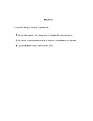 Objetivos
Los objetivos a lograr con este proyecto son:
 Desarrollar acciones de mejora para el cuidado del medio ambiente.
 Promover la participación para las soluciones de problemas ambientales.
 Aplicar la observación y participación activa.
 