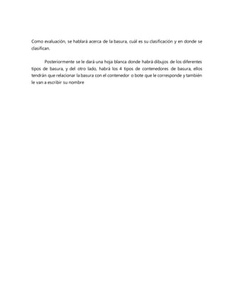 Como evaluación, se hablará acerca de la basura, cuál es su clasificación y en donde se
clasifican.
Posteriormente se le dará una hoja blanca donde habrá dibujos de los diferentes
tipos de basura, y del otro lado, habrá los 4 tipos de contenedores de basura, ellos
tendrán que relacionar la basura con el contenedor o bote que le corresponde y también
le van a escribir su nombre
 