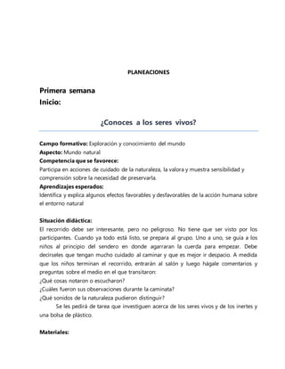 PLANEACIONES
Primera semana
Inicio:
¿Conoces a los seres vivos?
Campo formativo: Exploración y conocimiento del mundo
Aspecto: Mundo natural
Competencia que se favorece:
Participa en acciones de cuidado de la naturaleza, la valora y muestra sensibilidad y
comprensión sobre la necesidad de preservarla.
Aprendizajes esperados:
Identifica y explica algunos efectos favorables y desfavorables de la acción humana sobre
el entorno natural
Situación didáctica:
El recorrido debe ser interesante, pero no peligroso. No tiene que ser visto por los
participantes. Cuando ya todo está listo, se prepara al grupo. Uno a uno, se guía a los
niños al principio del sendero en donde agarraran la cuerda para empezar. Debe
decírseles que tengan mucho cuidado al caminar y que es mejor ir despacio. A medida
que los niños terminan el recorrido, entrarán al salón y luego hágale comentarios y
preguntas sobre el medio en el que transitaron:
¿Qué cosas notaron o escucharon?
¿Cuáles fueron sus observaciones durante la caminata?
¿Qué sonidos de la naturaleza pudieron distinguir?
Se les pedirá de tarea que investiguen acerca de los seres vivos y de los inertes y
una bolsa de plástico.
Materiales:
 