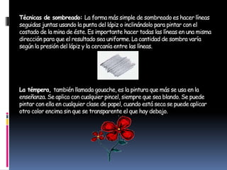 Técnicas de sombreado: La forma más simple de sombreado es hacer líneas
seguidas juntas usando la punta del lápiz o inclinándolo para pintar con el
costado de la mina de éste. Es importante hacer todas las líneas en una misma
dirección para que el resultado sea uniforme. La cantidad de sombra varía
según la presión del lápiz y la cercanía entre las líneas.
La témpera, también llamada gouache, es la pintura que más se usa en la
enseñanza. Se aplica con cualquier pincel, siempre que sea blando. Se puede
pintar con ella en cualquier clase de papel, cuando está seca se puede aplicar
otro color encima sin que se transparente el que hay debajo.
 