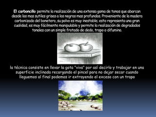 El carboncillo permite la realización de una extensa gama de tonos que abarcan
desde los mas sutiles grises a los negros mas profundos. Proveniente de la madera
carbonizado del bonetero, su polvo es muy inestable; esto representa una gran
cualidad, es muy fácilmente manipulable y permite la realización de degradados
tonales con un simple frotado de dedo, trapo o difumino.
la técnica consiste en llevar la gota "viva" por así decirlo y trabajar en una
superficie inclinada recargando el pincel para no dejar secar cuando
lleguemos al final podemos ir extrayendo el exceso con un trapo
 