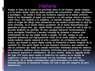 Historia
 Aunque el tema de la sombra ha gravitado sobre el ser humano, desde siempre,
y lo ha hecho desde todos los planos posibles del conocimiento -físico, metafísico
y psicológico-, ha tenido y tiene una incidencia especial en el mundo artístico,
donde la luz desempeña un papel casi esencial y no sólo porque afecta a nuestra
visión física, sino también a la simbólica. La leyenda recogida por Plinio el Viejo
sobre el origen del dibujo como delineación de una sombra proyectada no dejó de
estar afectada, en el mundo clásico occidental, de la misma desconfianza que
generaba el propio arte, que, desde Platón, producía el recelo de todo lo que se
percibía mediante los sentidos. El arte consiguió sobrevivir históricamente a
estos escrúpulos filosóficos y morales tratando de disimular o atenuar este
condicionante de ser una simple ilusión o engaño. Por ello, aunque es casi
imposible plantearse una representación visual sin su envés sombrío, fue en el
mundo moderno cuando comenzó el arte a explotar sin cortapisas este asunto
crucial, que alcanzó su punto álgido cuando se dramatizó el meollo temporal de la
vacilante luz. Ese punto álgido es lo que llamamos claroscuro, que consiste no
sólo en constatar que todos los cuerpos materiales iluminados proyectan sombras,
sino enfocarlos mediante haces luminosos artificiales para provocarlas y extraer
su potencial expresivo e intimidatorio. En este sentido, desde la segunda mitad
del siglo XVI hasta ahora mismo la dialéctica luz-sombra no ha dejado de
explotarse e incluso se ha mecanizado con una tecnología cada vez más
sofisticada. En el mundo contemporáneo significativamente las artes antes
llamadas plásticas se denominan visuales con todo lo que ello comporta de pura
luminotecnia.
 