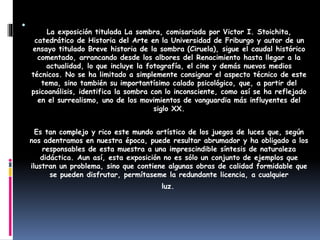.
La exposición titulada La sombra, comisariada por Victor I. Stoichita,
catedrático de Historia del Arte en la Universidad de Friburgo y autor de un
ensayo titulado Breve historia de la sombra (Ciruela), sigue el caudal histórico
comentado, arrancando desde los albores del Renacimiento hasta llegar a la
actualidad, lo que incluye la fotografía, el cine y demás nuevos medios
técnicos. No se ha limitado a simplemente consignar el aspecto técnico de este
tema, sino también su importantísimo calado psicológico, que, a partir del
psicoanálisis, identifica la sombra con lo inconsciente, como así se ha reflejado
en el surrealismo, uno de los movimientos de vanguardia más influyentes del
siglo XX.
Es tan complejo y rico este mundo artístico de los juegos de luces que, según
nos adentramos en nuestra época, puede resultar abrumador y ha obligado a los
responsables de esta muestra a una imprescindible síntesis de naturaleza
didáctica. Aun así, esta exposición no es sólo un conjunto de ejemplos que
ilustran un problema, sino que contiene algunas obras de calidad formidable que
se pueden disfrutar, permítaseme la redundante licencia, a cualquier
luz.
 