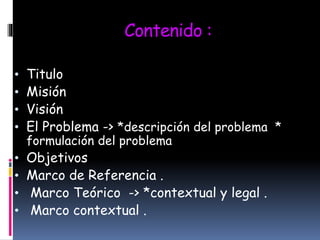 Contenido :
• Titulo
• Misión
• Visión
• El Problema -> *descripción del problema *
formulación del problema
• Objetivos
• Marco de Referencia .
• Marco Teórico -> *contextual y legal .
• Marco contextual .
 