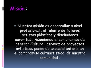 Misión :
 Nuestra misión es desarrollar a nivel
profesional , el talento de futuros
artistas plásticos y diseñadores
auroritas . Asumiendo el compromiso de
generar Cultura , atravez de proyectos
artísticos poniendo especial énfasis en
el compromiso cultuartistico de nuestra
comunidad .
 