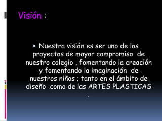 Visión :
 Nuestra visión es ser uno de los
proyectos de mayor compromiso de
nuestro colegio , fomentando la creación
y fomentando la imaginación de
nuestros niños ; tanto en el ámbito de
diseño como de las ARTES PLASTICAS
.
 