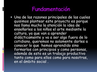 Fundamentación
 Una de las razones principales de las cuales
quisimos plantear este proyecto es porque
nos llama mucho la atención la idea de
enseñarles a los niños el arte mediante la
cultura, ya que van a aprender
didácticamente y va a ser algo fuera de lo
cotidiano, queremos no solamente darles a
conocer lo que hemos aprendido sino
formarlos con principios y como personas,
además de esto es un trabajo productivo
tanto como para ellos como para nosotras,
en el ámbito social .
 