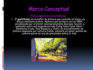 Marco Conceptual
Técnicas para ser desarrolladas:
 El puntillismo es un estilo de pintura que consiste en hacer un
dibujo mediante puntos. Aparece por primera vez en 1884,
encabezado por el pintor neoimpresionista Georges Seurat, y
contando entre sus seguidores más fieles tales como Henri -
Edmmond Cross, Yael Rigueira y Vlaho. El procedimiento de
pintura empleado por estos artistas, consiste en poner puntos de
colores puros en vez de pinceladas sobre la tela.

 