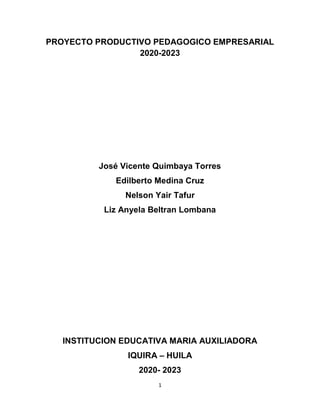 1
PROYECTO PRODUCTIVO PEDAGOGICO EMPRESARIAL
2020-2023
José Vicente Quimbaya Torres
Edilberto Medina Cruz
Nelson Yair Tafur
Liz Anyela Beltran Lombana
INSTITUCION EDUCATIVA MARIA AUXILIADORA
IQUIRA – HUILA
2020- 2023
 