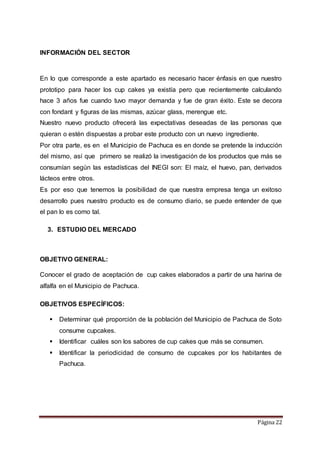 Página 22 
INFORMACIÓN DEL SECTOR 
En lo que corresponde a este apartado es necesario hacer énfasis en que nuestro 
prototipo para hacer los cup cakes ya existía pero que recientemente calculando 
hace 3 años fue cuando tuvo mayor demanda y fue de gran éxito. Este se decora 
con fondant y figuras de las mismas, azúcar glass, merengue etc. 
Nuestro nuevo producto ofrecerá las expectativas deseadas de las personas que 
quieran o estén dispuestas a probar este producto con un nuevo ingrediente. 
Por otra parte, es en el Municipio de Pachuca es en donde se pretende la inducción 
del mismo, así que primero se realizó la investigación de los productos que más se 
consumían según las estadísticas del INEGI son: El maíz, el huevo, pan, derivados 
lácteos entre otros. 
Es por eso que tenemos la posibilidad de que nuestra empresa tenga un exitoso 
desarrollo pues nuestro producto es de consumo diario, se puede entender de que 
el pan lo es como tal. 
3. ESTUDIO DEL MERCADO 
OBJETIVO GENERAL: 
Conocer el grado de aceptación de cup cakes elaborados a partir de una harina de 
alfalfa en el Municipio de Pachuca. 
OBJETIVOS ESPECÍFICOS: 
 Determinar qué proporción de la población del Municipio de Pachuca de Soto 
consume cupcakes. 
 Identificar cuáles son los sabores de cup cakes que más se consumen. 
 Identificar la periodicidad de consumo de cupcakes por los habitantes de 
Pachuca. 
 