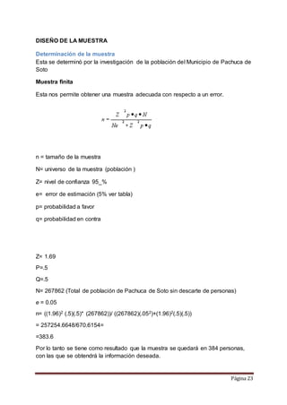Página 23 
DISEÑO DE LA MUESTRA 
Determinación de la muestra 
Esta se determinó por la investigación de la población del Municipio de Pachuca de 
Soto 
Muestra finita 
Esta nos permite obtener una muestra adecuada con respecto a un error. 
n = tamaño de la muestra 
N= universo de la muestra (población ) 
Z= nivel de confianza 95_% 
e= error de estimación (5% ver tabla) 
p= probabilidad a favor 
q= probabilidad en contra 
Z= 1.69 
P=.5 
Q=.5 
N= 267862 (Total de población de Pachuca de Soto sin descarte de personas) 
e = 0.05 
n= ((1.96)2 (.5)(.5)* (267862))/ ((267862)(.052)+(1.96)2(.5)(.5)) 
= 257254.6648/670.6154= 
=383.6 
Por lo tanto se tiene como resultado que la muestra se quedará en 384 personas, 
con las que se obtendrá la información deseada. 
 