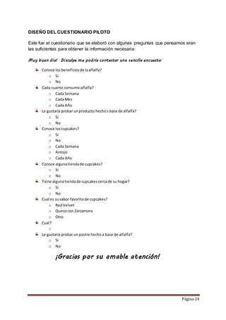 Página 24 
DISEÑO DEL CUESTIONARIO PILOTO 
Este fue el cuestionario que se elaboró con algunas preguntas que pensamos eran 
las suficientes para obtener la información necesaria: 
Muy buen día! Disculpe me podría contestar una sencilla encuesta. 
Conoce los beneficios de la alfalfa? 
o Si 
o No 
Cada cuanto consume alfalfa? 
o Cada Semana 
o Cada Mes 
o Cada Año 
Le gustaría probar un producto hecho s base de alfalfa? 
o Si 
o No 
Conoce los cupcakes? 
o Si 
o No 
o Cada Semana 
o Antojo 
o Cada Año 
Conoce alguna tienda de cupcakes? 
o Si 
o No 
Tiene alguna tienda de cupcakes cerca de su hogar? 
o Si 
o No 
Cual es su sabor favorito de cupcakes? 
o Red Velvet 
o Queso con Zarzamora 
o Otro 
Cual? 
o 
Le gustaría probar un postre hecho a base de alfalfa? 
o Si 
o No 
¡Gracias por su amable atención! 
 