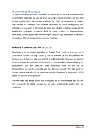 APLICACIÓN DE ENCUESTAS 
La aplicación de la encuesta, se realizó por medio de un link que la vinculará con 
un formulario elaborado en Google Drive ya que por medio de este se es más fácil 
la interpretación de la información recabada. Se pidió al encuestado de manera 
muy amable la contestara para obtener resultados de dicha investigación. Las 
encuestas se aplicaron a personas de todas las edades y distintas ocupaciones: 
estudiantes, profesores, ya que la oferta de nuestro producto no está restringido 
para nadie, porque puede ser consumido por cualquier tipo de persona. En total se 
encuestaron 387 personas del Municipio de Pachuca. 
Página 26 
ANÁLISIS E INTERPRETACIÓN DE DATOS 
Con base a las encuestas aplicadas en Google Drive, pudimos apreciar que el 
consumidor conoce los cup cakes y que la mayoría de los encuestados los 
consume por antojo; por otro lado el 68% si está realmente interesado en adquirir 
el producto pues les agradaría consumir dicho cup cake elaborado de alfalfa, y por 
consiguiente, que son productos más saludables; está fue una de las 
características de nuestro producto que más llamó la atención. Por otra parte se 
pueden mostrar que el 41% de personas estarían dispuestas a pagar de $15-$20 
pesos por adquirir dicho producto. 
Por otro lado nos dimos cuenta que la mayoría de los encuestados con un 52% 
han consumido la alfalfa aunque no se sabe exactamente cuáles son sus 
beneficios. 
 