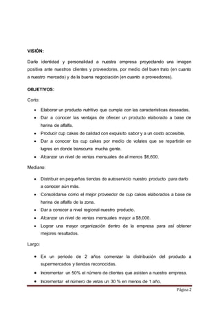 Página 2 
VISIÓN: 
Darle identidad y personalidad a nuestra empresa proyectando una imagen 
positiva ante nuestros clientes y proveedores, por medio del buen trato (en cuanto 
a nuestro mercado) y de la buena negociación (en cuanto a proveedores). 
OBJETIVOS: 
Corto: 
 Elaborar un producto nutritivo que cumpla con las características deseadas. 
 Dar a conocer las ventajas de ofrecer un producto elaborado a base de 
harina de alfalfa. 
 Producir cup cakes de calidad con exquisito sabor y a un costo accesible. 
 Dar a conocer los cup cakes por medio de volates que se repartirán en 
lugres en donde transcurra mucha gente. 
 Alcanzar un nivel de ventas mensuales de al menos $6,600. 
Mediano: 
 Distribuir en pequeñas tiendas de autoservicio nuestro producto para darlo 
a conocer aún más. 
 Consolidarse como el mejor proveedor de cup cakes elaborados a base de 
harina de alfalfa de la zona. 
 Dar a conocer a nivel regional nuestro producto. 
 Alcanzar un nivel de ventas mensuales mayor a $8,000. 
 Lograr una mayor organización dentro de la empresa para así obtener 
mejores resultados. 
Largo: 
 En un periodo de 2 años comenzar la distribución del producto a 
supermercados y tiendas reconocidas. 
 Incrementar un 50% el número de clientes que asisten a nuestra empresa. 
 Incrementar el número de vetas un 30 % en menos de 1 año. 
 