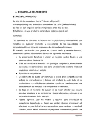 Página 30 
4. DESARROLLO DEL PRODUCTO 
ETAPAS DEL PRODUCTO 
La vida útil del producto es de 4 a 7 días en refrigeración 
Sin refrigeración y solo temperatura ambiente es de 2 días (endurecimiento) 
La vida útil con empaque pero sin refrigeración onda de 2 a 3 días 
Si hablamos de vida productiva del producto podemos decirlo así: 
Alimentos: 
Su demanda es constante, la facilidad de su producción y competencias son 
rentables en cualquier momento, y dependiendo de las capacidades de 
comercialización así, como de responder a las demandas del mercado: 
El producto cupcake de forma general es consumo medio y presenta demanda; 
determinada pero su posición física se dicta los siguientes parámetros 
 Su presentación llamativas y atacar un mercado cautivo llevara a una 
elevación rápida de demanda 
 Si se es satisfecha la demanda sin que llegue competencia, el crecimiento 
es escalar, con competencia solo sería un crecimiento constante relativo al 
crecimiento inicial de un periodo 
 Aparición de competencias 
 El crecimiento se puede ver disminuido y tendrá gran competi tividad las 
tácticas de mercadotecnia y defensa del producto lo serán todo, si es 
bombardeado con múltiples competencias y productos puede verse en una 
desaceleración del mercado si la competencia se intensifica. 
 Se llega en el momento de evaluar, si es mejor, afrontar una postura 
agresiva, adaptarse a las condiciones y buscar alternativas, o incluso si es 
necesario abandonar dicho mercado 
 Postura agresiva, usar los medios y recursos para desarticular la 
competencia (absorberlos o hacer que pierdan interesen el mercado), al 
adaptarse es usar todos los recursos posibles, para mantener constante el 
consumo, evitar nuevas amenazas al preparase y mantenerse (permitir una 
 