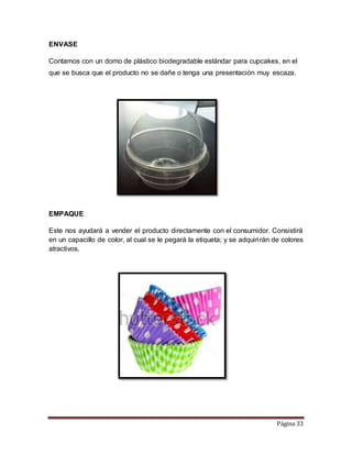 Página 33 
ENVASE 
Contamos con un domo de plástico biodegradable estándar para cupcakes, en el 
que se busca que el producto no se dañe o tenga una presentación muy escaza. 
EMPAQUE 
Este nos ayudará a vender el producto directamente con el consumidor. Consistirá 
en un capacillo de color, al cual se le pegará la etiqueta; y se adquiri rán de colores 
atractivos. 
 