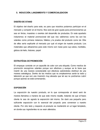 Página 35 
5. INDUCCIÓN, LANZAMIENTO Y COMERCIALIZACION 
DISEÑO DE STAND 
El objetivo del diseño para este, es para que nosotros podamos participar en el 
mercado y competir en el mismo. Nos será de gran ayuda para promocionarnos ya 
sea en ferias, muestras o eventos del desarrollo de productos. En este apartado 
incluiremos el material promocional del que nos valdremos como los son los 
volantes como primera instancia, folletos y la prueba del producto como tal. Otra 
de ellas sería explicarle al mercado por qué el origen de nuestro producto. Los 
materiales que utilizaremos para este mismo son: base para cup cakes, manteles, 
globos de helio, listones, papel 
ESTRATÉGIA DE PROMOCIÓN 
El empaque consiste en un capacillo de color con una etiqueta. Como medios de 
promoción escogimos volantes porque son efectivos y aunque se le tiene que 
invertir de una manera considerable son efectivos sabiéndolos distribuir de una 
manera estratégica. Dentro de los medios que no emplearemos serán la radio y 
televisión ya que son una inversión muy elevada que tal vez no podríamos cubrir 
porque apenas se está comenzando. 
EXPOSICIÓN 
La exposición de nuestro producto, en lo que corresponde al stand será de 
manera llamativa a manera de que este mismo resalte, tratando de que el futuro 
cliente le sea de agrado la exposición del mismo. Se dará una pequeña pero 
suficiente exposición con lo esencial del proyecto para convencer a nuestro 
cliente. Por otro lado y respecto al producto se mantendrá en un lugar templado, 
en donde sus ingredientes no se vean alterados. 
 