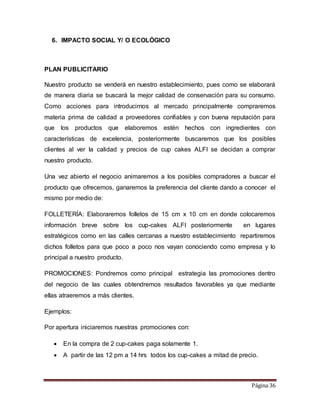 Página 36 
6. IMPACTO SOCIAL Y/ O ECOLÓGICO 
PLAN PUBLICITARIO 
Nuestro producto se venderá en nuestro establecimiento, pues como se elaborará 
de manera diaria se buscará la mejor calidad de conservación para su consumo. 
Como acciones para introducirnos al mercado principalmente compraremos 
materia prima de calidad a proveedores confiables y con buena reputación para 
que los productos que elaboremos estén hechos con ingredientes con 
características de excelencia, posteriormente buscaremos que los posibles 
clientes al ver la calidad y precios de cup cakes ALFI se decidan a comprar 
nuestro producto. 
Una vez abierto el negocio animaremos a los posibles compradores a buscar el 
producto que ofrecemos, ganaremos la preferencia del cliente dando a conocer el 
mismo por medio de: 
FOLLETERÍA: Elaboraremos folletos de 15 cm x 10 cm en donde colocaremos 
información breve sobre los cup-cakes ALFI posteriormente en lugares 
estratégicos como en las calles cercanas a nuestro establecimiento repartiremos 
dichos folletos para que poco a poco nos vayan conociendo como empresa y lo 
principal a nuestro producto. 
PROMOCIONES: Pondremos como principal estrategia las promociones dentro 
del negocio de las cuales obtendremos resultados favorables ya que mediante 
ellas atraeremos a más clientes. 
Ejemplos: 
Por apertura iniciaremos nuestras promociones con: 
 En la compra de 2 cup-cakes paga solamente 1. 
 A partir de las 12 pm a 14 hrs todos los cup-cakes a mitad de precio. 
 