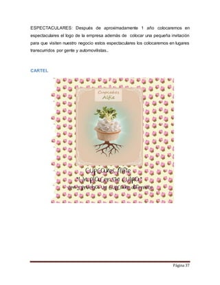 ESPECTACULARES: Después de aproximadamente 1 año colocaremos en 
espectaculares el logo de la empresa además de colocar una pequeña invitación 
para que visiten nuestro negocio estos espectaculares los colocaremos en lugares 
transcurridos por gente y automovilistas.. 
Página 37 
CARTEL 
 