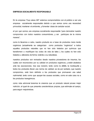 Página 38 
EMPRESA SOCIALMENTE RESPONSABLE 
En la empresa “Cup cakes Alfi” estamos comprometidos con el público a ser una 
empresa socialmente responsable debido a que vemos como una necesidad 
primordial, mantener el ambiente, y fomentar ideas de carácter social. 
el por qué somos una empresa socialmente responsable “para demostrar nuestro 
compromiso con todos nuestros consumidores, y ser partícipes de la misma 
manera”. 
como lo llevamos a cabo, nuestro producto es a base de productos mera mente 
orgánicos (actualmente se categorizan como productos “orgánicos” a todos 
aquellos productos naturales que no han sido tratados por químicos que 
transformen o modifiquen los ciclos de vida de tales ), los cuales no han sido 
tratados u alterados de forma violenta a su naturaleza. 
nuestros productos son revisados desde nuestros proveedores de insumos, los 
cuales son reconocidos por su calidad en productos orgánicos, y están abalados 
ante las asociaciones. tras esa revisión, tanto como la alfalfa, la mantequi lla y 
todos los productos llevan una norma de calidad, se da por sentado, que nuestro 
compromiso, está bien definido a los productos que promueven una salud 
nutrimental, tanto como que apoyan las causas sociales, como en este caso no a 
los productos transgénicos. 
como nota adicional tenemos la creencia que un producto natural provee mejor 
nutrición, al igual de que presenta características propias, que estimulan al cuerpo, 
para seguir mejorándose. 
 