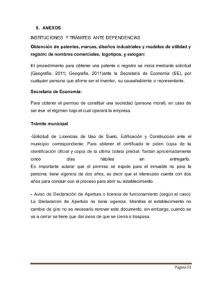Página 51 
9. ANEXOS 
INSTITUCIONES Y TRÁMITES ANTE DEPENDENCIAS 
Obtención de patentes, marcas, diseños industriales y modelos de utilidad y 
registro de nombres comerciales, logotipos, y eslogan: 
El procedimiento para obtener una patente o registro se inicia mediante solicitud 
(Geografía, 2011; Geografía, 2011)ante la Secretaría de Economía (SE), por 
cualquier persona que afirme ser el inventor, su causahabiente o representante. 
Secretaría de Economía: 
Para obtener el permiso de constituir una sociedad (persona moral), en caso de 
ser ése el régimen bajo el cual operará la empresa. 
Trámite municipal 
-Solicitud de Licencias de Uso de Suelo, Edificación y Construcción ante el 
municipio correspondiente: Para obtener el certificado te piden copia de la 
identificación oficial y copia de la última boleta predial. Tardan aproximadamente 
cinco días hábiles en entregarlo. 
Es importante aclarar que el permiso se expide para el inmueble no para la 
persona; tiene vigencia de dos años, es decir que el interesado cuenta con dos 
años para concluir con el proceso para abrir su establecimiento. 
- Aviso de Declaración de Apertura o licencia de funcionamiento (según el caso): 
La Declaración de Apertura no tiene vigencia. Mientras el establecimiento no 
cambie de giro no es necesario renovar este documento, sin embargo, cuando se 
va a cerrar se tiene que dar aviso de que se cierra o traspasa. 
 
