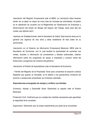-Inscripción del Registro Empresarial ante el IMSS: La inscripción debe hacerse 
dentro de un plazo no mayor de cinco días de iniciadas las actividades. Al patrón 
se le clasificará de acuerdo con el Reglamento de Clasificación de Empresas y 
denominación del Grado de Riesgo del Seguro del Trabajo, base para fijar las 
cuotas que deberá cubrir. 
-Apertura de Establecimiento ante la Secretaría de Salud: Esta licencia tiene por lo 
general una vigencia de dos años y debe revalidarse 30 días antes de su 
vencimiento. 
-Inscripción en el Sistema de Información Empresarial Mexicano SIEM ante la 
Secretaría de Economía, con lo cual tendrán la oportunidad de aumentar sus 
ventas, acceder a información de proveedores y clientes potenciales, obtener 
información sobre los programas de apoyo a empresas y conocer sobre las 
licitaciones y programas de compras del gobierno. 
Página 52 
-Inscripción al Padrón de Importadores ante la Secretaría de Economía. 
- Trámite del Registro de la Propiedad: Sirve para comprobar la situación Jurídica 
Regístral que guarda un Inmueble, en lo relativo a los gravámenes, limitación de 
dominio o anotaciones preventivas por el tiempo solicitado. 
Dependencias encargadas de otorgar y verificar sus trámites 
Comercio, Abasto y Desarrollo Rural: Gestionará tu registro ante el Padrón 
Municipal. 
Protección Civil: Verificará que se cumplan las medidas necesarias para garantizar 
la seguridad de la sociedad. 
Supervisión: Observará que no exista impedimento por parte de la comunidad. 
 