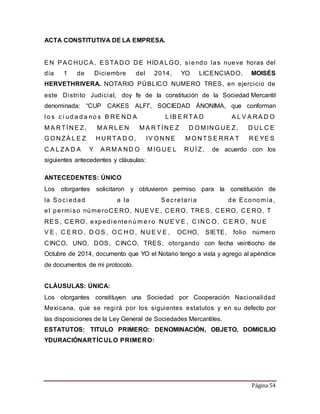 Página 54 
ACTA CONSTITUTIVA DE LA EMPRESA. 
EN PACHUCA, ESTADO DE HIDALGO, si endo las nueve horas del 
día 1 de Diciembre del 2014, YO LICENCIADO, MOISÉS 
HERVETHRIVERA. NOTARIO PÚBLICO NUMERO TRES, en ejercicio de 
este Distri to Judicial, doy fe de la constitución de la Sociedad Mercantil 
denominada: “CUP CAKES ALFI”, SOCIEDAD ÁNONIMA, que conforman 
l o s c i ud a d a no s B RE ND A L IB E RTA D A L V A RA D O 
MA RTÍNE Z, MA RL E N MA RTÍNE Z D OMINGUE Z, D UL C E 
GONZÁ L E Z HURTA D O, IV ONNE MONTS E RRA T RE YE S 
C A L ZA D A Y A RMA ND O MIGUE L RUÍ Z, de acuerdo con los 
siguientes antecedentes y cláusulas: 
ANTECEDENTES: ÚNICO 
Los otorgantes solicitaron y obtuvieron permiso para la constitución de 
la Soci edad a la Secretar i a de Economía , 
e l permi so númeroCERO, NUEVE, CERO, TRES, CERO, CERO, T 
RES, CERO, expedi ente núme r o NUE V E , C INC O, C E RO, NUE 
V E , C E RO, D OS , OC HO, NUE V E , OCHO, SIETE, folio número 
CINCO, UNO, DOS, CINCO, TRES, otorgando con fecha veintiocho de 
Octubre de 2014, documento que YO el Notario tengo a vista y agrego al apéndice 
de documentos de mi protocolo. 
CLÁUSULAS: ÚNICA: 
Los otorgantes constituyen una Sociedad por Cooperación Nacionalidad 
Mexicana, que se regi rá por los siguientes estatutos y en su defecto por 
las disposiciones de la Ley General de Sociedades Mercantiles. 
ESTATUTOS: TITULO PRIMERO: DENOMINACIÓN, OBJETO, DOMICILIO 
YDURACIÓNARTÍCULO PRIMERO: 
 