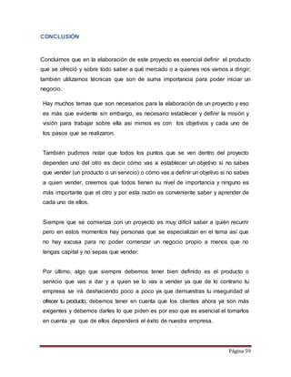 Página 59 
CONCLUSIÓN 
Concluimos que en la elaboración de este proyecto es esencial definir el producto 
que se ofreció y sobre todo saber a qué mercado o a quienes nos vamos a dirigir; 
también utilizamos técnicas que son de suma importancia para poder iniciar un 
negocio. 
Hay muchos temas que son necesarios para la elaboración de un proyecto y eso 
es más que evidente sin embargo, es necesario establecer y definir la misión y 
visión para trabajar sobre ella asi mimos es con los objetivos y cada uno de 
los pasos que se realizaron. 
También pudimos notar que todos los puntos que se ven dentro del proyecto 
dependen uno del otro es decir cómo vas a establecer un objetivo si no sabes 
que vender (un producto o un servicio) o cómo vas a definir un objetivo si no sabes 
a quien vender, creemos que todos tienen su nivel de importancia y ninguno es 
más importante que el otro y por esta razón es conveniente saber y aprender de 
cada uno de ellos. 
Siempre que se comienza con un proyecto es muy difícil saber a quién recurrir 
pero en estos momentos hay personas que se especializan en el tema así que 
no hay excusa para no poder comenzar un negocio propio a menos que no 
tengas capital y no sepas que vender. 
Por último, algo que siempre debemos tener bien definido es el producto o 
servicio que vas a dar y a quien se lo vas a vender ya que de lo contrario tu 
empresa se irá deshaciendo poco a poco ya que demuestras tu inseguridad al 
ofrecer tu producto; debemos tener en cuenta que los clientes ahora ya son más 
exigentes y debemos darles lo que piden es por eso que es esencial el tomarlos 
en cuenta ya que de ellos dependerá el éxito de nuestra empresa. 
 