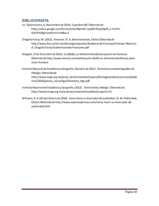 Página 60 
BIBLIOGRAFÍA 
Lic. Gastronomia, 4. (Noviembre de 2014). Cupcakes Alfi. Obtenido de 
https://docs.google.com/forms/d/1G1Y8ym9n-Lqc85K7OLqX3pf9_o-rCiGTk-lOEOYa20g/ 
viewform?c=0&w=1 
Chagolla Farias, M. (2012). Finanzas. (F. d. Administrativas, Editor) Obtenido de 
http://www.fcca.umich.mx/descargas/apuntes/Academia de Finanzas/Finanzas I Mauricio 
A. Chagolla Farias/4 administrador financiero.pdf 
Delgado. (7 de Diciembre de 2012). La alfalfa, un alimento beneficioso para el ser humano. 
Obtenido de http://www.vitonica.com/wellness/la-alfalfa-un-alimento-beneficioso-para-elser- 
humano 
Instituto Nacional de Estadística y Geografía. (Octubre de 2011). Panorama sociodemográfico de 
Hidalgo. Obtenido de 
http://www.inegi.org.mx/prod_serv/contenidos/espanol/bvinegi/productos/censos/pobla 
cion/2010/panora_socio/hgo/Panorama_Hgo.pdf 
Instituto Nacional de Estadística y Geografía. (2012). Total estatal, Hidalgo. Obtenido de 
http://www3.inegi.org.mx/sistemas/mexicocifras/default.aspx?e=13 
Williams, R. H. (02 de Febrero de 2010). Cómo hacer un buen plan de publicidad. (A. M. Publicidad, 
Editor) Obtenido de http://www.soyentrepreneur.com/como-hacer-un-buen-plan-de-publicidad. 
html 
 
