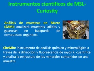 Instrumentos científicos de MSL-
Curiosity
Análisis de muestras en Marte
(SAM): analizará muestras sólidas y
gaseosas en búsqueda de
compuestos orgánicos.
CheMin: instrumento de análisis químico y mineralógico a
través de la difracción y fluorescencia de rayos X, cuantifica
y analiza la estructura de los minerales contenidos en una
muestra.
 