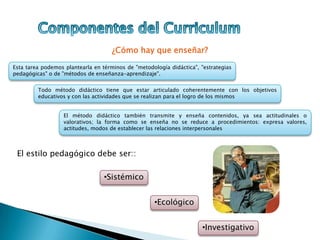 ¿Cómo hay que enseñar?
Esta tarea podemos plantearla en términos de "metodología didáctica", "estrategias
pedagógicas" o de "métodos de enseñanza-aprendizaje".
Todo método didáctico tiene que estar articulado coherentemente con los objetivos
educativos y con las actividades que se realizan para el logro de los mismos
El método didáctico también transmite y enseña contenidos, ya sea actitudinales o
valorativos; la forma como se enseña no se reduce a procedimientos: expresa valores,
actitudes, modos de establecer las relaciones interpersonales
El estilo pedagógico debe ser::
•Sistémico
•Ecológico
•Investigativo
 