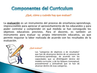 ¿Qué, cómo y cuándo hay que evaluar?
La evaluación es un instrumento del proceso de enseñanza/aprendizaje,
imprescindible para apreciar el aprovechamiento de los educandos y para
poder controlar y comprender en qué medida se han conseguido los
objetivos educativos previstos. Para el docente, es también un
instrumento para evaluar su propia intervención educativa, ya que
permite reajustar la labor realizada de acuerdo con los resultados de la
evaluación.
¿Qué evaluar?
Las "categorías de objetivos o de resultados"
que han de alcanzarse dentro de un proceso de
enseñanza/aprendizaje, de acuerdo con las
capacidades que se distinguen dentro del
modelo curricular, y de los bloques (conceptual,
procedimental y actitudinal) que se han de
alcanzar dentro de esas categorías.
 