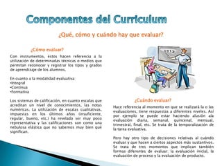 ¿Qué, cómo y cuándo hay que evaluar?
¿Cómo evaluar?
Con instrumentos, éstos hacen referencia a la
utilización de determinadas técnicas o medios que
permitan reconocer y registrar los tipos y grados
de aprendizaje de los alumnos.
En cuanto a la modalidad evaluativa:
•Integral
•Continua
•Formativa
Los sistemas de calificación, en cuanto escalas que
acreditan un nivel de conocimientos, las notas
numéricas. La utilización de escalas cualitativas,
impuestas en los últimos años (insuficiente,
regular, bueno, etc.) ha revelado ser muy poco
representativa y las calificaciones son como una
nebulosa elástica que no sabemos muy bien qué
significan.
¿Cuándo evaluar?
Hace referencia al momento en que se realizará la o las
evaluaciones, tiene respuestas a diferentes niveles. Así
por ejemplo se puede estar haciendo alusión ala
evaluación diaria, semanal, quincenal, mensual,
trimestral, final, etc. Se trata de la temporalización de
la tarea evaluativa.
Pero hay otro tipo de decisiones relativas al cuándo
evaluar y que hacen a ciertos aspectos más sustantivos.
Se trata de tres momentos que implican también
formas diferentes de evaluar: la evaluación inicial, la
evaluación de proceso y la evaluación de producto.
 