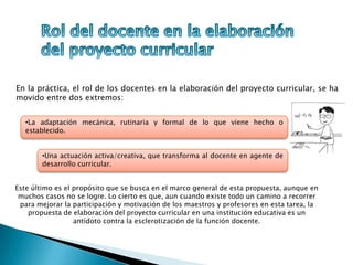 En la práctica, el rol de los docentes en la elaboración del proyecto curricular, se ha
movido entre dos extremos:
Este último es el propósito que se busca en el marco general de esta propuesta, aunque en
muchos casos no se logre. Lo cierto es que, aun cuando existe todo un camino a recorrer
para mejorar la participación y motivación de los maestros y profesores en esta tarea, la
propuesta de elaboración del proyecto curricular en una institución educativa es un
antídoto contra la esclerotización de la función docente.
•Una actuación activa/creativa, que transforma al docente en agente de
desarrollo curricular.
•La adaptación mecánica, rutinaria y formal de lo que viene hecho o
establecido.
 