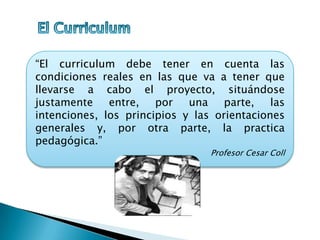 “El curriculum debe tener en cuenta las
condiciones reales en las que va a tener que
llevarse a cabo el proyecto, situándose
justamente entre, por una parte, las
intenciones, los principios y las orientaciones
generales y, por otra parte, la practica
pedagógica.”
Profesor Cesar Coll
 