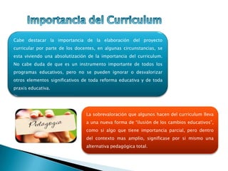 La sobrevaloración que algunos hacen del curriculum lleva
a una nueva forma de “ilusión de los cambios educativos”,
como si algo que tiene importancia parcial, pero dentro
del contexto mas amplio, significase por si mismo una
alternativa pedagógica total.
Cabe destacar la importancia de la elaboración del proyecto
curricular por parte de los docentes, en algunas circunstancias, se
esta viviendo una absolutización de la importancia del curriculum.
No cabe duda de que es un instrumento importante de todos los
programas educativos, pero no se pueden ignorar o desvalorizar
otros elementos significativos de toda reforma educativa y de toda
praxis educativa.
 