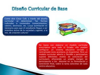No basta con elaborar un modelo curricular
prescriptivo para todo el Estado; ello pueden
configurar un sistema educativo cerrado y
centralizado (esto acontecía en Argentina). Pero un
modelo curricular abierto y flexible y participativo
supone diferentes niveles de concreción del
curriculum, ofreciendo un amplio margen de
participación a los docente en su formulación y
concreción final, sobre la tarea concretas de cada
centro educativo.
Como dice Cesar Coll, a través del diseño
curricular se determinan “las formas
culturales o contenidos (conocimientos,
valores, destrezas, etc. ),cuya asimilación es
necesaria para que el estudiante llegue a ser
miembro activo de la sociedad y agente, a la
vez, de creación cultural.”
 