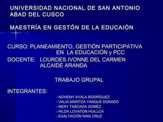 UNIVERSIDAD NACIONAL DE SAN ANTONIOUNIVERSIDAD NACIONAL DE SAN ANTONIO
ABAD DEL CUSCOABAD DEL CUSCO
MAESTRÍA EN GESTÓN DE LA EDUCAIÓNMAESTRÍA EN GESTÓN DE LA EDUCAIÓN
CURSO: PLANEAMIENTO, GESTIÓN PARTICIPATIVACURSO: PLANEAMIENTO, GESTIÓN PARTICIPATIVA
EN LA EDUCACIÓN y PCCEN LA EDUCACIÓN y PCC
DOCENTE:DOCENTE: LOURDES IVONNE DEL CARMENLOURDES IVONNE DEL CARMEN
ALCAIDE ARANDAALCAIDE ARANDA
TRABAJO GRUPALTRABAJO GRUPAL
INTEGRANTES:INTEGRANTES:
- NOHEMY AYALA RODRÍGUEZ- NOHEMY AYALA RODRÍGUEZ
- VALIA MARITZA YANQUE DORADO- VALIA MARITZA YANQUE DORADO
- NERY TABOADA GOMÉZ- NERY TABOADA GOMÉZ
- HILDA LOVATON HUILLCA- HILDA LOVATON HUILLCA
- EXALTACIÓN NINA CRUZ- EXALTACIÓN NINA CRUZ
 