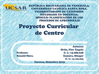 Proyecto Curricular
de Centro
Autores:
Ortiz, Flor Ángela
Profesor: C. I.: 15.089.628
Ronald Mora. Zamora, Rhoger
C. I.: 15.166.845
Caracas, diciembre 2015.
REPÚBLICA BOLIVARIANA DE VENEZUELA.
UNIVERSIDAD CATÓLICA SANTA ROSA.
VICERRECTORADO DE EXTENSIÓN.
DIPLOMADO EN DOCENCIA.
MÓDULO: PLANIFICACIÓN DE LOS
PROCESOS DE APRENDIZAJE
 