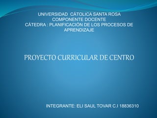 UNIVERSIDAD CÁTOLICA SANTA ROSA
COMPONENTE DOCENTE
CÁTEDRA : PLANIFICACIÓN DE LOS PROCESOS DE
APRENDIZAJE
PROYECTO CURRICULAR DE CENTRO
INTEGRANTE: ELI SAUL TOVAR C.I 18836310
 