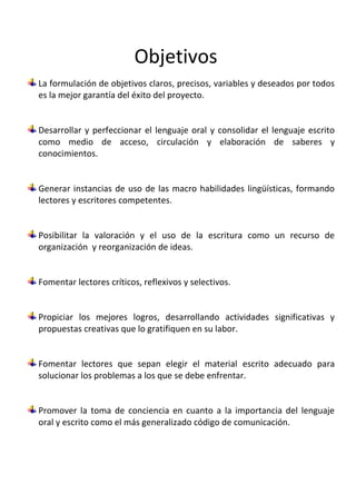 Objetivos
La formulación de objetivos claros, precisos, variables y deseados por todos
es la mejor garantía del éxito del proyecto.


Desarrollar y perfeccionar el lenguaje oral y consolidar el lenguaje escrito
como medio de acceso, circulación y elaboración de saberes y
conocimientos.


Generar instancias de uso de las macro habilidades lingüísticas, formando
lectores y escritores competentes.


Posibilitar la valoración y el uso de la escritura como un recurso de
organización y reorganización de ideas.


Fomentar lectores críticos, reflexivos y selectivos.


Propiciar los mejores logros, desarrollando actividades significativas y
propuestas creativas que lo gratifiquen en su labor.


Fomentar lectores que sepan elegir el material escrito adecuado para
solucionar los problemas a los que se debe enfrentar.


Promover la toma de conciencia en cuanto a la importancia del lenguaje
oral y escrito como el más generalizado código de comunicación.
 